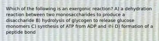 Which of the following is an exergonic reaction? A) a dehydration reaction between two monosaccharides to produce a disaccharide B) hydrolysis of glycogen to release glucose monomers C) synthesis of ATP from ADP and ℗i D) formation of a peptide bond