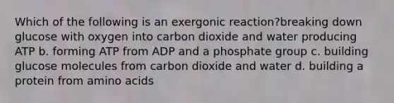 Which of the following is an exergonic reaction?breaking down glucose with oxygen into carbon dioxide and water producing ATP b. forming ATP from ADP and a phosphate group c. building glucose molecules from carbon dioxide and water d. building a protein from amino acids