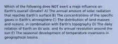 Which of the following does NOT exert a majo influence on Earth's overall climate? A) The annual amount of solar radiation that reaches Earth's surface B) The concentrations of the specific gases in Earth's atmosphere C) The distribution of land masses and oceans. in combination with Earth's topography D) The daily rotation of Earth on its axis. and its annual revolution around the sun E) The seasonal development of temperature inversions in geographical basins