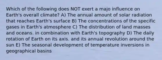 Which of the following does NOT exert a majo influence on Earth's overall climate? A) The annual amount of solar radiation that reaches Earth's surface B) The concentrations of the specific gases in Earth's atmosphere C) The distribution of land masses and oceans. in combination with Earth's topography D) The daily rotation of Earth on its axis. and its annual revolution around the sun E) The seasonal development of temperature inversions in geographical basins