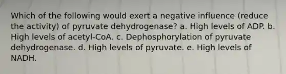 Which of the following would exert a negative influence (reduce the activity) of pyruvate dehydrogenase? a. High levels of ADP. b. High levels of acetyl-CoA. c. Dephosphorylation of pyruvate dehydrogenase. d. High levels of pyruvate. e. High levels of NADH.