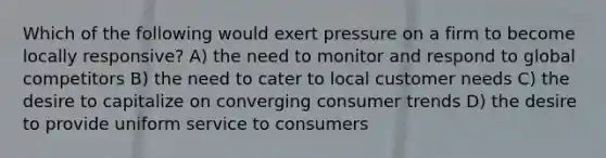 Which of the following would exert pressure on a firm to become locally responsive? A) the need to monitor and respond to global competitors B) the need to cater to local customer needs C) the desire to capitalize on converging consumer trends D) the desire to provide uniform service to consumers