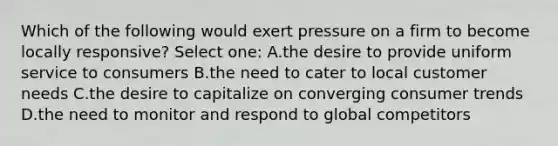 Which of the following would exert pressure on a firm to become locally responsive? Select one: A.the desire to provide uniform service to consumers B.the need to cater to local customer needs C.the desire to capitalize on converging consumer trends D.the need to monitor and respond to global competitors