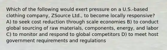 Which of the following would exert pressure on a U.S.-based clothing company, ZSource Ltd., to become locally responsive? A) to seek cost reduction through scale economies B) to conduct global sourcing of raw materials, components, energy, and labor C) to monitor and respond to global competitors D) to meet host government requirements and regulations