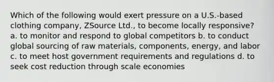 Which of the following would exert pressure on a U.S.-based clothing company, ZSource Ltd., to become locally responsive? a. to monitor and respond to global competitors b. to conduct global sourcing of raw materials, components, energy, and labor c. to meet host government requirements and regulations d. to seek cost reduction through scale economies