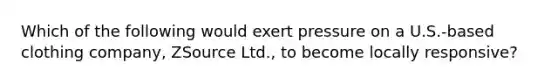Which of the following would exert pressure on a U.S.-based clothing company, ZSource Ltd., to become locally responsive?