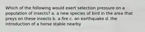 Which of the following would exert selection pressure on a population of insects? a. a new species of bird in the area that preys on these insects b. a fire c. an earthquake d. the introduction of a horse stable nearby