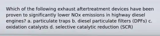 Which of the following exhaust aftertreatment devices have been proven to significantly lower NOx emissions in highway diesel engines? a. particulate traps b. diesel particulate filters (DPFs) c. oxidation catalysts d. selective catalytic reduction (SCR)