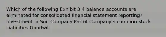 Which of the following Exhibit 3.4 balance accounts are eliminated for consolidated financial statement reporting? Investment in Sun Company Parrot Company's common stock Liabilities Goodwill