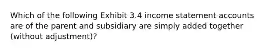 Which of the following Exhibit 3.4 income statement accounts are of the parent and subsidiary are simply added together (without adjustment)?