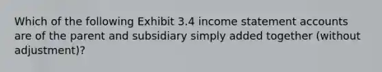 Which of the following Exhibit 3.4 income statement accounts are of the parent and subsidiary simply added together (without adjustment)?