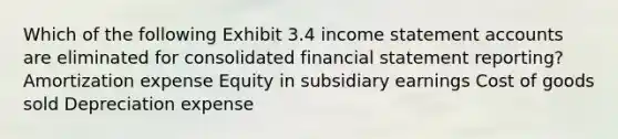 Which of the following Exhibit 3.4 income statement accounts are eliminated for consolidated financial statement reporting? Amortization expense Equity in subsidiary earnings Cost of goods sold Depreciation expense