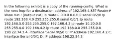 In the following exhibit is a copy of the running-config. What is the next hop for a destination address of 192.168.4.85? Router# show run ! [output cut] Ip route 0.0.0.0 0.0.0.0 serial 0/2/0 Ip route 192.168.4.0 255.255.255.0 serial 0/0/1 Ip route 192.168.5.0 255.255.255.0 192.168.4.2 Ip route 10.20.0.0 255.255.0.0 192.168.4.2 Ip route 192.168.0.0 255.255.0.0 198.22.34.3 A. Interface Serial 0/2/0 B. IP address 192.168.4.2 C. Interface Serial 0/0/1 D. IP address 198.22.34.3