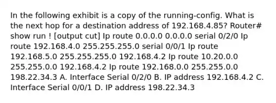 In the following exhibit is a copy of the running-config. What is the next hop for a destination address of 192.168.4.85? Router# show run ! [output cut] Ip route 0.0.0.0 0.0.0.0 serial 0/2/0 Ip route 192.168.4.0 255.255.255.0 serial 0/0/1 Ip route 192.168.5.0 255.255.255.0 192.168.4.2 Ip route 10.20.0.0 255.255.0.0 192.168.4.2 Ip route 192.168.0.0 255.255.0.0 198.22.34.3 A. Interface Serial 0/2/0 B. IP address 192.168.4.2 C. Interface Serial 0/0/1 D. IP address 198.22.34.3