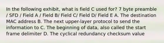 In the following exhibit, what is field C used for? 7 byte preamble / SFD / Field A / Field B/ Field C/ Field D/ Field E A. The destination MAC address B. The next upper-layer protocol to send the information to C. The beginning of data, also called the start frame delimiter D. The cyclical redundancy checksum value