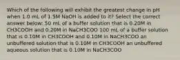 Which of the following will exhibit the greatest change in pH when 1.0 mL of 1.5M NaOH is added to it? Select the correct answer below: 50 mL of a buffer solution that is 0.20M in CH3COOH and 0.20M in NaCH3COO 100 mL of a buffer solution that is 0.10M in CH3COOH and 0.10M in NaCH3COO an unbuffered solution that is 0.10M in CH3COOH an unbuffered aqueous solution that is 0.10M in NaCH3COO