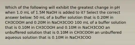 Which of the following will exhibit the greatest change in pH when 1.0 mL of 1.5M NaOH is added to it? Select the correct answer below: 50 mL of a buffer solution that is 0.20M in CH3COOH and 0.20M in NaCH3COO 100 mL of a buffer solution that is 0.10M in CH3COOH and 0.10M in NaCH3COO an unbuffered solution that is 0.10M in CH3COOH an unbuffered aqueous solution that is 0.10M in NaCH3COO