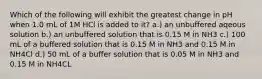 Which of the following will exhibit the greatest change in pH when 1.0 mL of 1M HCl is added to it? a.) an unbuffered aqeous solution b.) an unbuffered solution that is 0.15 M in NH3 c.) 100 mL of a buffered solution that is 0.15 M in NH3 and 0.15 M in NH4Cl d.) 50 mL of a buffer solution that is 0.05 M in NH3 and 0.15 M in NH4CL