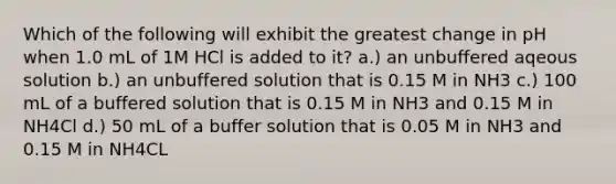 Which of the following will exhibit the greatest change in pH when 1.0 mL of 1M HCl is added to it? a.) an unbuffered aqeous solution b.) an unbuffered solution that is 0.15 M in NH3 c.) 100 mL of a buffered solution that is 0.15 M in NH3 and 0.15 M in NH4Cl d.) 50 mL of a buffer solution that is 0.05 M in NH3 and 0.15 M in NH4CL