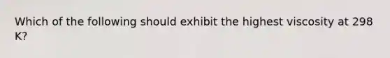 Which of the following should exhibit the highest viscosity at 298 K?