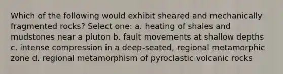 Which of the following would exhibit sheared and mechanically fragmented rocks? Select one: a. heating of shales and mudstones near a pluton b. fault movements at shallow depths c. intense compression in a deep-seated, regional metamorphic zone d. regional metamorphism of pyroclastic volcanic rocks