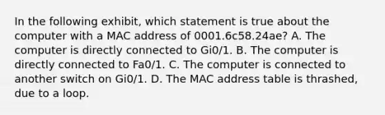 In the following exhibit, which statement is true about the computer with a MAC address of 0001.6c58.24ae? A. The computer is directly connected to Gi0/1. B. The computer is directly connected to Fa0/1. C. The computer is connected to another switch on Gi0/1. D. The MAC address table is thrashed, due to a loop.