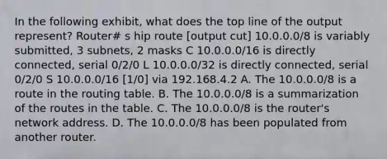 In the following exhibit, what does the top line of the output represent? Router# s hip route [output cut] 10.0.0.0/8 is variably submitted, 3 subnets, 2 masks C 10.0.0.0/16 is directly connected, serial 0/2/0 L 10.0.0.0/32 is directly connected, serial 0/2/0 S 10.0.0.0/16 [1/0] via 192.168.4.2 A. The 10.0.0.0/8 is a route in the routing table. B. The 10.0.0.0/8 is a summarization of the routes in the table. C. The 10.0.0.0/8 is the router's network address. D. The 10.0.0.0/8 has been populated from another router.