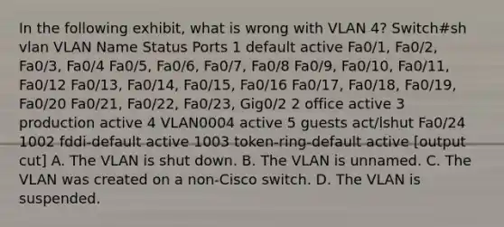 In the following exhibit, what is wrong with VLAN 4? Switch#sh vlan VLAN Name Status Ports 1 default active Fa0/1, Fa0/2, Fa0/3, Fa0/4 Fa0/5, Fa0/6, Fa0/7, Fa0/8 Fa0/9, Fa0/10, Fa0/11, Fa0/12 Fa0/13, Fa0/14, Fa0/15, Fa0/16 Fa0/17, Fa0/18, Fa0/19, Fa0/20 Fa0/21, Fa0/22, Fa0/23, Gig0/2 2 office active 3 production active 4 VLAN0004 active 5 guests act/lshut Fa0/24 1002 fddi-default active 1003 token-ring-default active [output cut] A. The VLAN is shut down. B. The VLAN is unnamed. C. The VLAN was created on a non-Cisco switch. D. The VLAN is suspended.