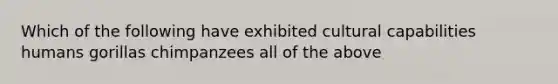 Which of the following have exhibited cultural capabilities humans gorillas chimpanzees all of the above