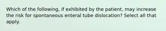 Which of the following, if exhibited by the patient, may increase the risk for spontaneous enteral tube dislocation? Select all that apply.