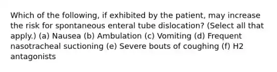 Which of the following, if exhibited by the patient, may increase the risk for spontaneous enteral tube dislocation? (Select all that apply.) (a) Nausea (b) Ambulation (c) Vomiting (d) Frequent nasotracheal suctioning (e) Severe bouts of coughing (f) H2 antagonists