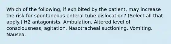 Which of the following, if exhibited by the patient, may increase the risk for spontaneous enteral tube dislocation? (Select all that apply.) H2 antagonists. Ambulation. Altered level of consciousness, agitation. Nasotracheal suctioning. Vomiting. Nausea.