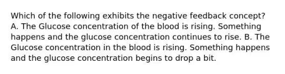 Which of the following exhibits the negative feedback concept? A. The Glucose concentration of the blood is rising. Something happens and the glucose concentration continues to rise. B. The Glucose concentration in the blood is rising. Something happens and the glucose concentration begins to drop a bit.