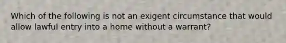 Which of the following is not an exigent circumstance that would allow lawful entry into a home without a warrant?