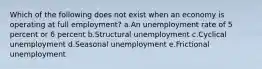 Which of the following does not exist when an economy is operating at full employment? a.​An unemployment rate of 5 percent or 6 percent b.Structural unemployment​ c.Cyclical unemployment​ d.Seasonal unemployment​ e.Frictional unemployment