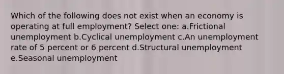 Which of the following does not exist when an economy is operating at full employment?​ Select one: a.Frictional unemployment​ b.Cyclical unemployment​ c.​An unemployment rate of 5 percent or 6 percent d.Structural unemployment​ e.Seasonal unemployment