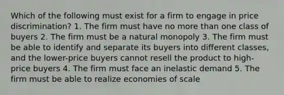 Which of the following must exist for a firm to engage in price discrimination? 1. The firm must have no more than one class of buyers 2. The firm must be a natural monopoly 3. The firm must be able to identify and separate its buyers into different classes, and the lower-price buyers cannot resell the product to high-price buyers 4. The firm must face an inelastic demand 5. The firm must be able to realize economies of scale