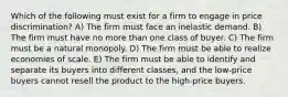 Which of the following must exist for a firm to engage in price discrimination? A) The firm must face an inelastic demand. B) The firm must have no more than one class of buyer. C) The firm must be a natural monopoly. D) The firm must be able to realize economies of scale. E) The firm must be able to identify and separate its buyers into different classes, and the low-price buyers cannot resell the product to the high-price buyers.