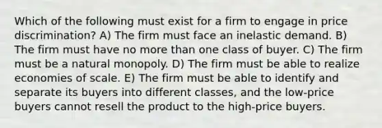 Which of the following must exist for a firm to engage in price discrimination? A) The firm must face an inelastic demand. B) The firm must have no more than one class of buyer. C) The firm must be a natural monopoly. D) The firm must be able to realize economies of scale. E) The firm must be able to identify and separate its buyers into different classes, and the low-price buyers cannot resell the product to the high-price buyers.