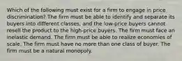 Which of the following must exist for a firm to engage in price discrimination? The firm must be able to identify and separate its buyers into different classes, and the low-price buyers cannot resell the product to the high-price buyers. The firm must face an inelastic demand. The firm must be able to realize economies of scale. The firm must have no more than one class of buyer. The firm must be a natural monopoly.