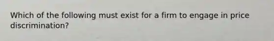 Which of the following must exist for a firm to engage in price​ discrimination?
