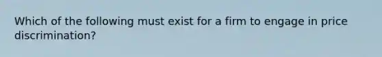 Which of the following must exist for a firm to engage in price discrimination?