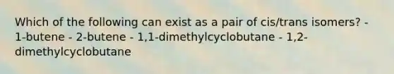 Which of the following can exist as a pair of cis/trans isomers? - 1-butene - 2-butene - 1,1-dimethylcyclobutane - 1,2-dimethylcyclobutane