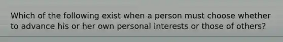 Which of the following exist when a person must choose whether to advance his or her own personal interests or those of others?