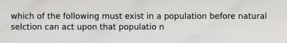 which of the following must exist in a population before natural selction can act upon that populatio n