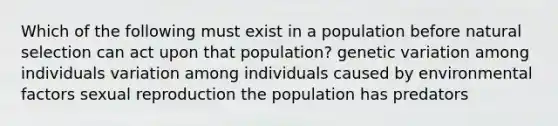 Which of the following must exist in a population before natural selection can act upon that population? genetic variation among individuals variation among individuals caused by environmental factors sexual reproduction the population has predators