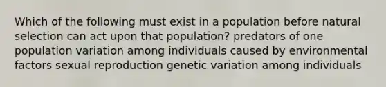 Which of the following must exist in a population before natural selection can act upon that population? predators of one population variation among individuals caused by environmental factors sexual reproduction genetic variation among individuals