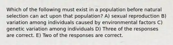 Which of the following must exist in a population before natural selection can act upon that population? A) sexual reproduction B) variation among individuals caused by environmental factors C) genetic variation among individuals D) Three of the responses are correct. E) Two of the responses are correct.