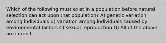 Which of the following must exist in a population before natural selection can act upon that population? A) genetic variation among individuals B) variation among individuals caused by environmental factors C) sexual reproduction D) All of the above are correct.