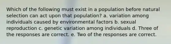 Which of the following must exist in a population before natural selection can act upon that population? a. variation among individuals caused by environmental factors b. sexual reproduction c. genetic variation among individuals d. Three of the responses are correct. e. Two of the responses are correct.